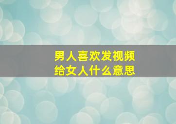 男人喜欢发视频给女人什么意思