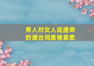 男人对女人说遵命的潜台词是啥意思