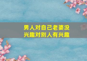 男人对自己老婆没兴趣对别人有兴趣