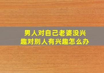 男人对自己老婆没兴趣对别人有兴趣怎么办