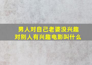 男人对自己老婆没兴趣对别人有兴趣电影叫什么