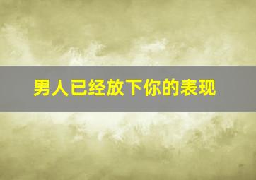 男人已经放下你的表现