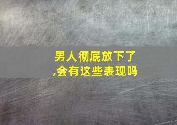 男人彻底放下了,会有这些表现吗