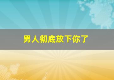 男人彻底放下你了