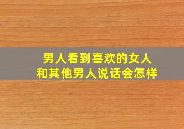 男人看到喜欢的女人和其他男人说话会怎样