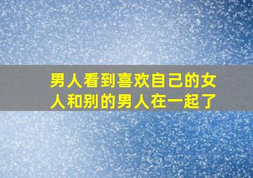 男人看到喜欢自己的女人和别的男人在一起了