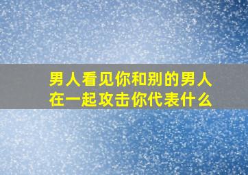 男人看见你和别的男人在一起攻击你代表什么