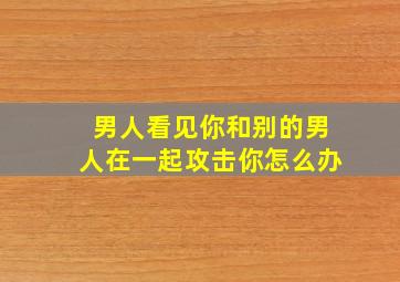 男人看见你和别的男人在一起攻击你怎么办