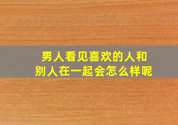 男人看见喜欢的人和别人在一起会怎么样呢