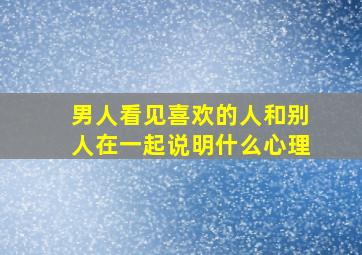 男人看见喜欢的人和别人在一起说明什么心理