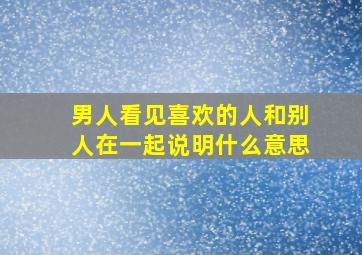 男人看见喜欢的人和别人在一起说明什么意思