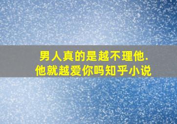 男人真的是越不理他.他就越爱你吗知乎小说