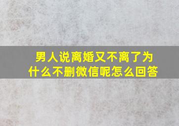 男人说离婚又不离了为什么不删微信呢怎么回答