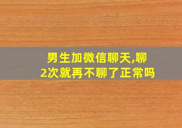 男生加微信聊天,聊2次就再不聊了正常吗