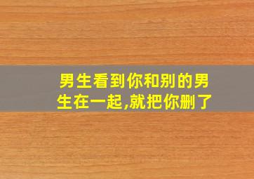 男生看到你和别的男生在一起,就把你删了