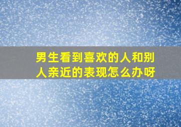 男生看到喜欢的人和别人亲近的表现怎么办呀