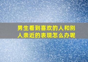 男生看到喜欢的人和别人亲近的表现怎么办呢