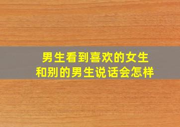 男生看到喜欢的女生和别的男生说话会怎样