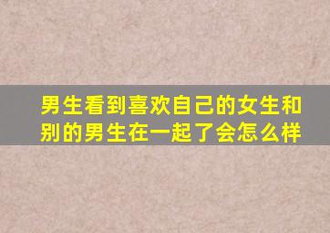 男生看到喜欢自己的女生和别的男生在一起了会怎么样