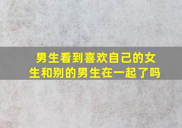 男生看到喜欢自己的女生和别的男生在一起了吗