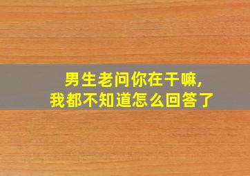 男生老问你在干嘛,我都不知道怎么回答了