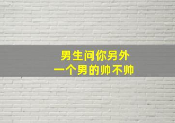 男生问你另外一个男的帅不帅