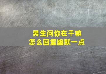 男生问你在干嘛怎么回复幽默一点