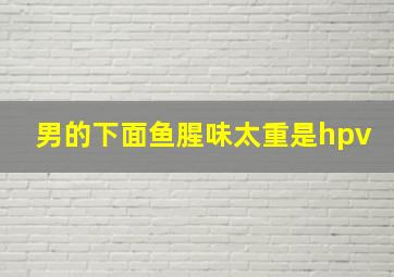 男的下面鱼腥味太重是hpv