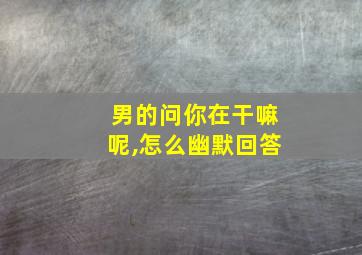 男的问你在干嘛呢,怎么幽默回答