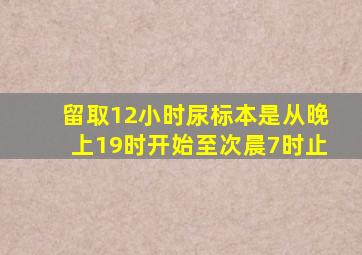 留取12小时尿标本是从晚上19时开始至次晨7时止