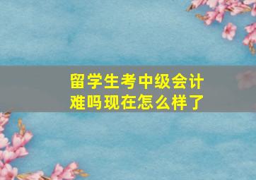 留学生考中级会计难吗现在怎么样了