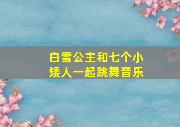 白雪公主和七个小矮人一起跳舞音乐