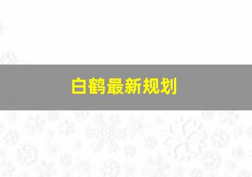 白鹤最新规划