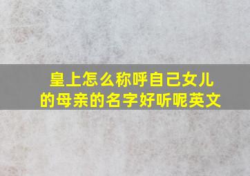 皇上怎么称呼自己女儿的母亲的名字好听呢英文