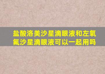 盐酸洛美沙星滴眼液和左氧氟沙星滴眼液可以一起用吗