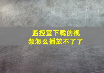 监控室下载的视频怎么播放不了了