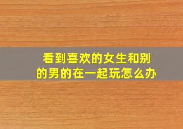 看到喜欢的女生和别的男的在一起玩怎么办