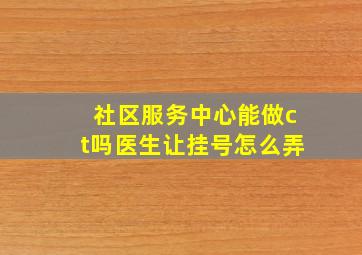 社区服务中心能做ct吗医生让挂号怎么弄