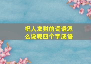 祝人发财的词语怎么说呢四个字成语