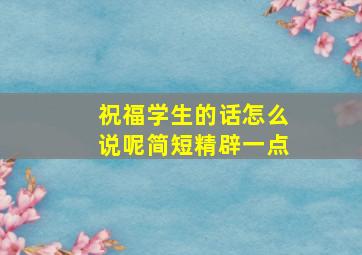 祝福学生的话怎么说呢简短精辟一点