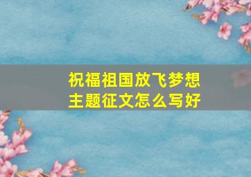 祝福祖国放飞梦想主题征文怎么写好