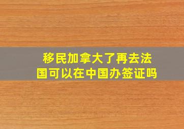 移民加拿大了再去法国可以在中国办签证吗