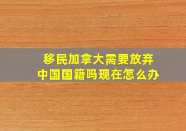 移民加拿大需要放弃中国国籍吗现在怎么办