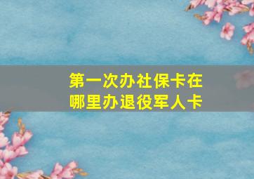 第一次办社保卡在哪里办退役军人卡