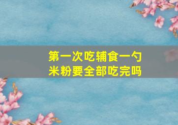 第一次吃辅食一勺米粉要全部吃完吗