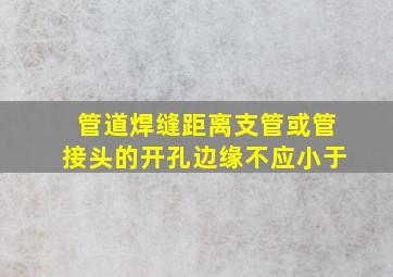 管道焊缝距离支管或管接头的开孔边缘不应小于