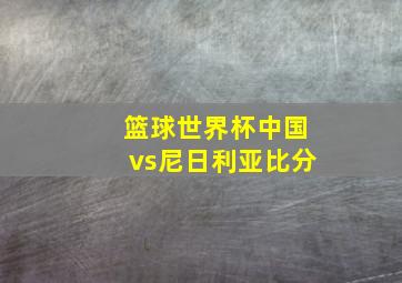 篮球世界杯中国vs尼日利亚比分