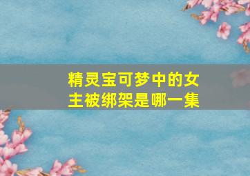 精灵宝可梦中的女主被绑架是哪一集