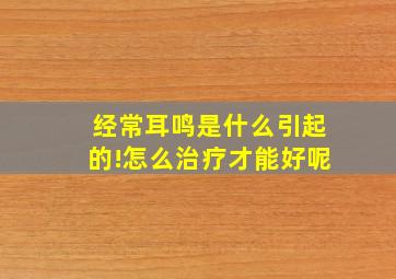 经常耳鸣是什么引起的!怎么治疗才能好呢