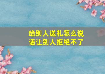 给别人送礼怎么说话让别人拒绝不了